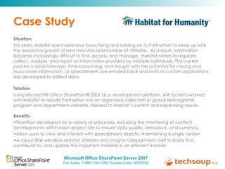 Case Study Situation  For years,  Habitat  spent extensive hours fixing and adding on to PartnerNet to keep up with the expansive growth of new mini-sites and number of affiliates.  As a result, information became increasingly difficult to find, access, and manage.  Habitat needs to regularly collect, analyze, and report on information provided by multiple individuals. The current process is labor-intensive, time-consuming, and fraught with the potential for missing and inaccurate information, as spreadsheets are emailed back and forth or custom applications are developed to collect data.  Solution  Using Microsoft® Office SharePoint® 2007 as a development platform, AW Systems worked with Habitat to rebuild PartnerNet into an organized collection of global and regional program and department websites, tailored to Habitat’s current and expanding needs. Benefits  Workflow developed for a variety of processes, including the monitoring of content developments within each project site to ensure data quality, relevance, and currency.  Allow users to view and interact with spreadsheets directly, maintaining a single version A robust Wiki will allow Habitat affiliates and program/department staff to easily find, contribute to, and update this important material in an efficient manner.  