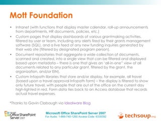 Mott Foundation Intranet (with functions that display master calendar, roll-up announcements from departments, HR documents, policies, etc.) Custom pages that display dashboards of various grantmaking activities, filtered by user or team, including any alerts fired by their grants management software (SQL), and a live feed of any new funding inquiries generated by their web site (filtered by designated program person). Document repositories that aggregate a wide collection of documents, scanned and created, into a single view that can be filtered and displayed based upon metadata – there is one that gives an ‘all-in-one” view of all documents related to any particular grant, filtered by the grant, the organization, and/or EIN). Custom Infopath libraries that store and/or display, for example, all travel (based upon a travel approval Infopath form) – the display is filtered to show only future travel, with people that are out of the office on the current day high-lighted in red. Form data ties back to an Access database that records actual travel expenses. *Thanks to Gavin Clabaugh via  Idealware Blog 