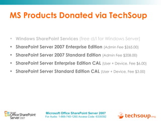 MS Products Donated via TechSoup Windows SharePoint Services  (free d/l for Windows Server) SharePoint Server 2007 Enterprise Edition  (Admin Fee $265.00) SharePoint Server 2007 Standard Edition  (Admin Fee $208.00) SharePoint Server Enterprise Edition CAL  (User + Device, Fee $6.00) SharePoint Server Standard Edition CAL  (User + Device, Fee $3.00) 