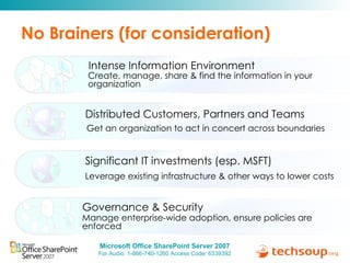 No Brainers (for consideration) Create, manage, share & find the information in your organization Intense Information Environment Get an organization to act in concert across boundaries Distributed Customers, Partners and Teams Manage enterprise-wide adoption, ensure policies are enforced Governance & Security Leverage existing infrastructure & other ways to lower costs Significant IT investments (esp. MSFT) 
