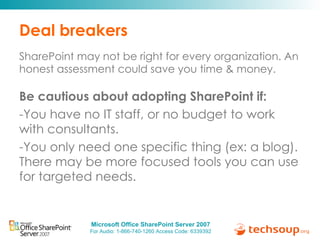 Deal breakers SharePoint may not be right for every organization. An honest assessment could save you time & money.  Be cautious about adopting SharePoint if:  You have no IT staff, or no budget to work with consultants. You only need one specific thing (ex: a blog). There may be more focused tools you can use for targeted needs. 