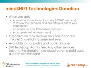 mindSHIFT Technologies Donation What you get:  A four-hour consultation (normally $200.00 per hour) to review the technical and operating needs of your organization An analysis of your Intranet requirements A complete written assessment Organization may receive only one donated intranet SharePoint assessment ever. Available to nonprofits and public libraries. $70 TechSoup Admin Fee. Any other services beyond the donation are acquired on a paid basis directly with mindSHIFT. 