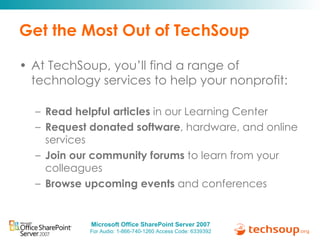 Get the Most Out of TechSoup At TechSoup, you’ll find a range of technology services to help your nonprofit: Read helpful articles  in our Learning Center Request donated software , hardware, and online services Join our community forums  to learn from your colleagues Browse upcoming events  and conferences 