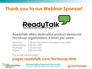 Thank you to our Webinar Sponsor! ReadyTalk offers dedicated product demos for  TechSoup organizations 4 times per week: Monday   1:00 pm Mountain Standard Time (MST) Wednesday   9:00 am MST Thursday   1:00 pm MST Friday   9:00 am MST For more information:   pages.readytalk.com/techsoup.html   