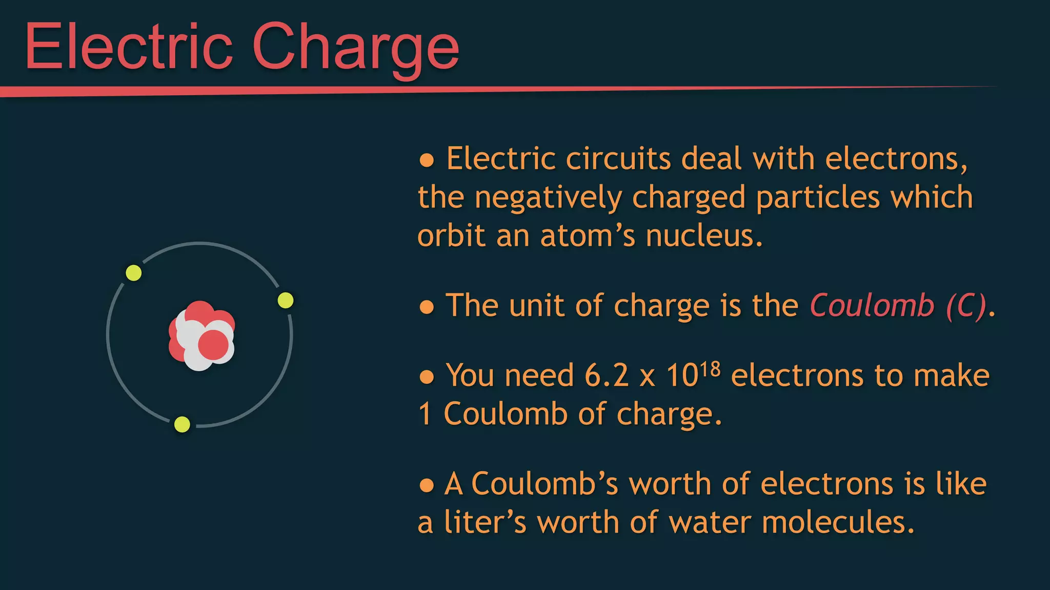 ● Electric circuits deal with electrons,
the negatively charged particles which
orbit an atom’s nucleus.
● The unit of charge is the Coulomb (C).
● You need 6.2 x 1018 electrons to make
1 Coulomb of charge.
● A Coulomb’s worth of electrons is like
a liter’s worth of water molecules.
Electric Charge
 
