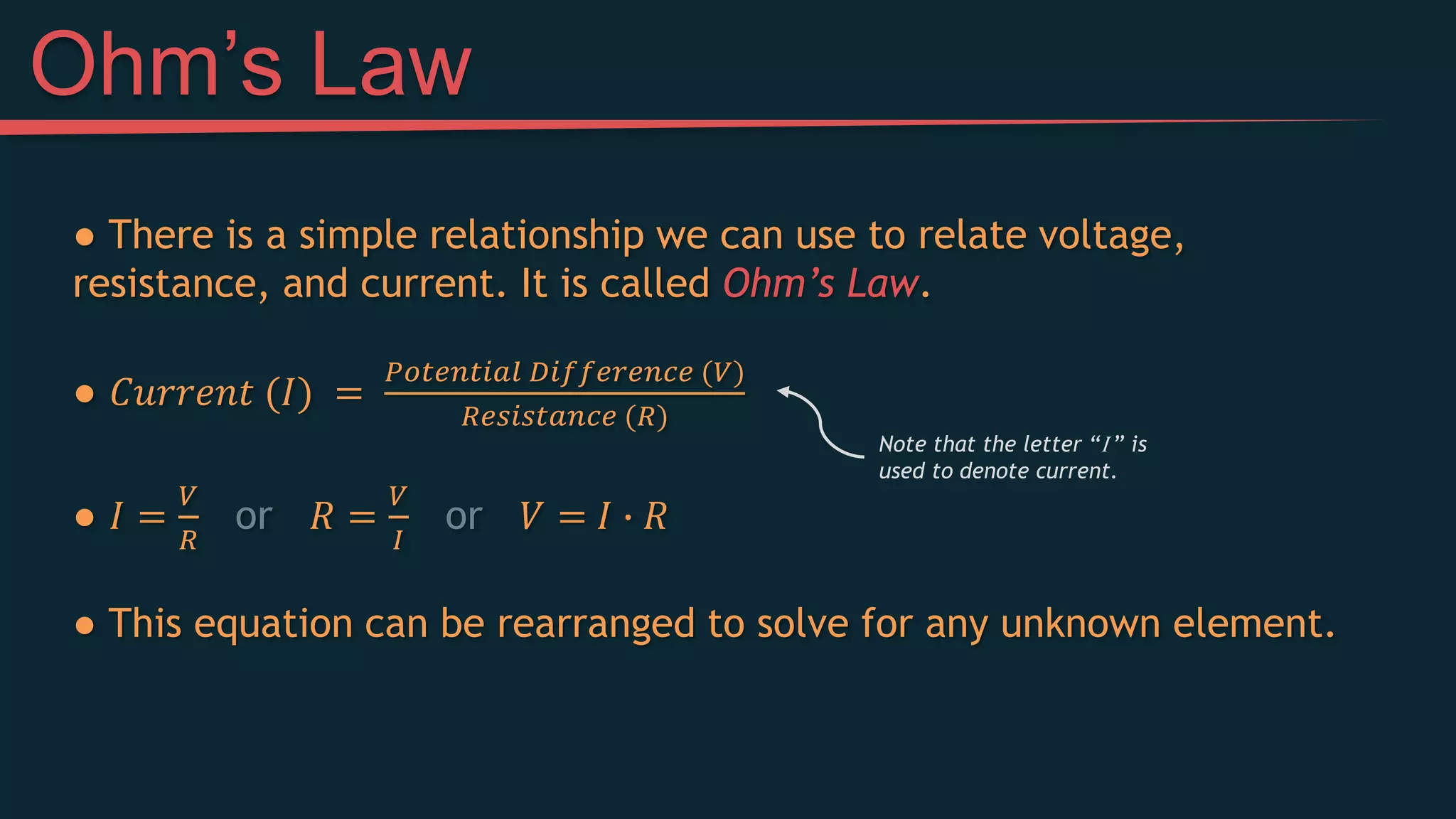 ● There is a simple relationship we can use to relate voltage,
resistance, and current. It is called Ohm’s Law.
● 𝐶𝑢𝑟𝑟𝑒𝑛𝑡 (𝐼) =
𝑃𝑜𝑡𝑒𝑛𝑡𝑖𝑎𝑙 𝐷𝑖𝑓𝑓𝑒𝑟𝑒𝑛𝑐𝑒 (𝑉)
𝑅𝑒𝑠𝑖𝑠𝑡𝑎𝑛𝑐𝑒 (𝑅)
● 𝐼 =
𝑉
𝑅
or 𝑅 =
𝑉
𝐼
or 𝑉 = 𝐼 ∙ 𝑅
● This equation can be rearranged to solve for any unknown element.
Ohm’s Law
Note that the letter “I ” is
used to denote current.
 