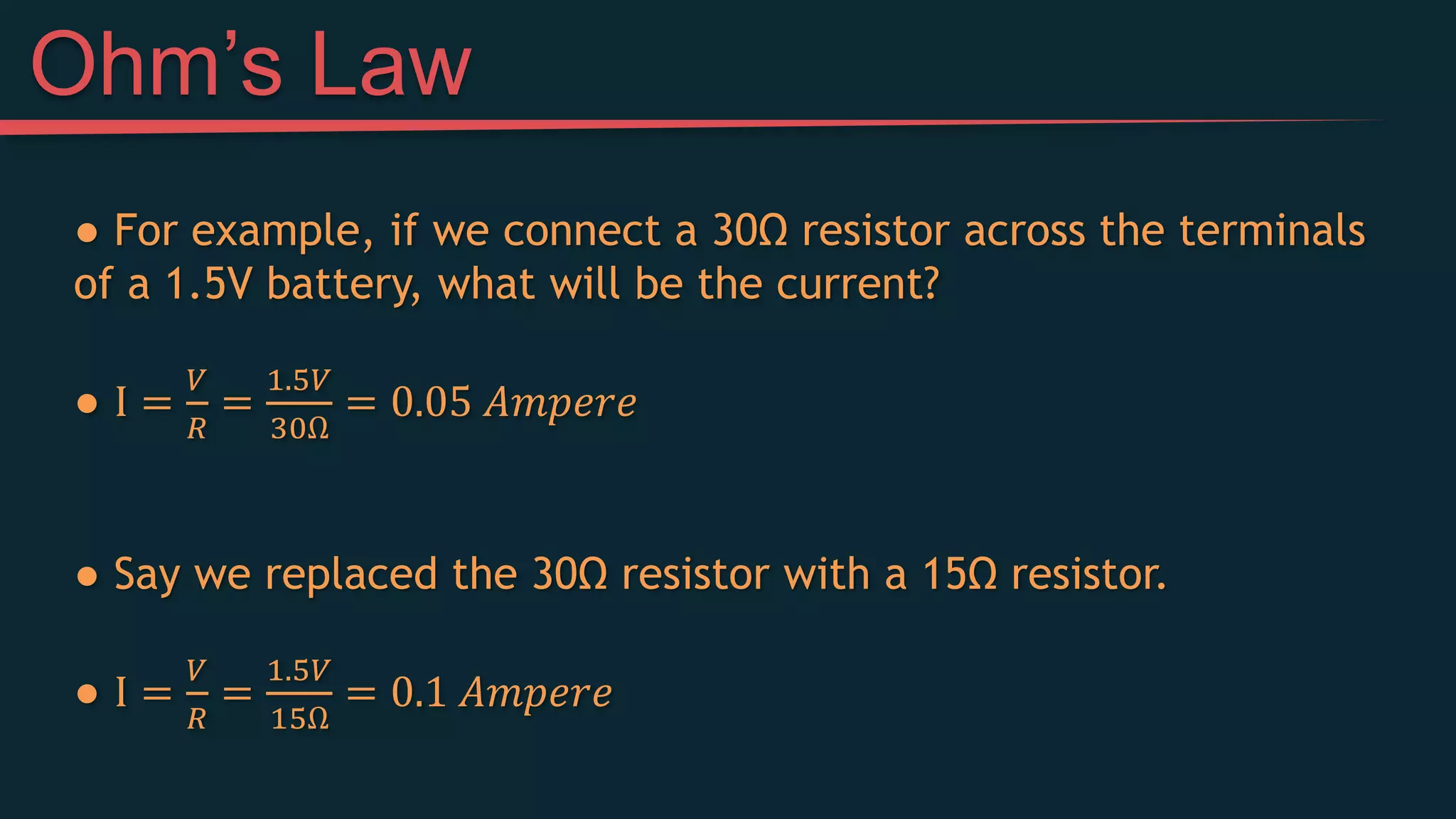 ● For example, if we connect a 30Ω resistor across the terminals
of a 1.5V battery, what will be the current?
● I =
𝑉
𝑅
=
1.5𝑉
30Ω
= 0.05 𝐴𝑚𝑝𝑒𝑟𝑒
● Say we replaced the 30Ω resistor with a 15Ω resistor.
● I =
𝑉
𝑅
=
1.5𝑉
15Ω
= 0.1 𝐴𝑚𝑝𝑒𝑟𝑒
Ohm’s Law
 
