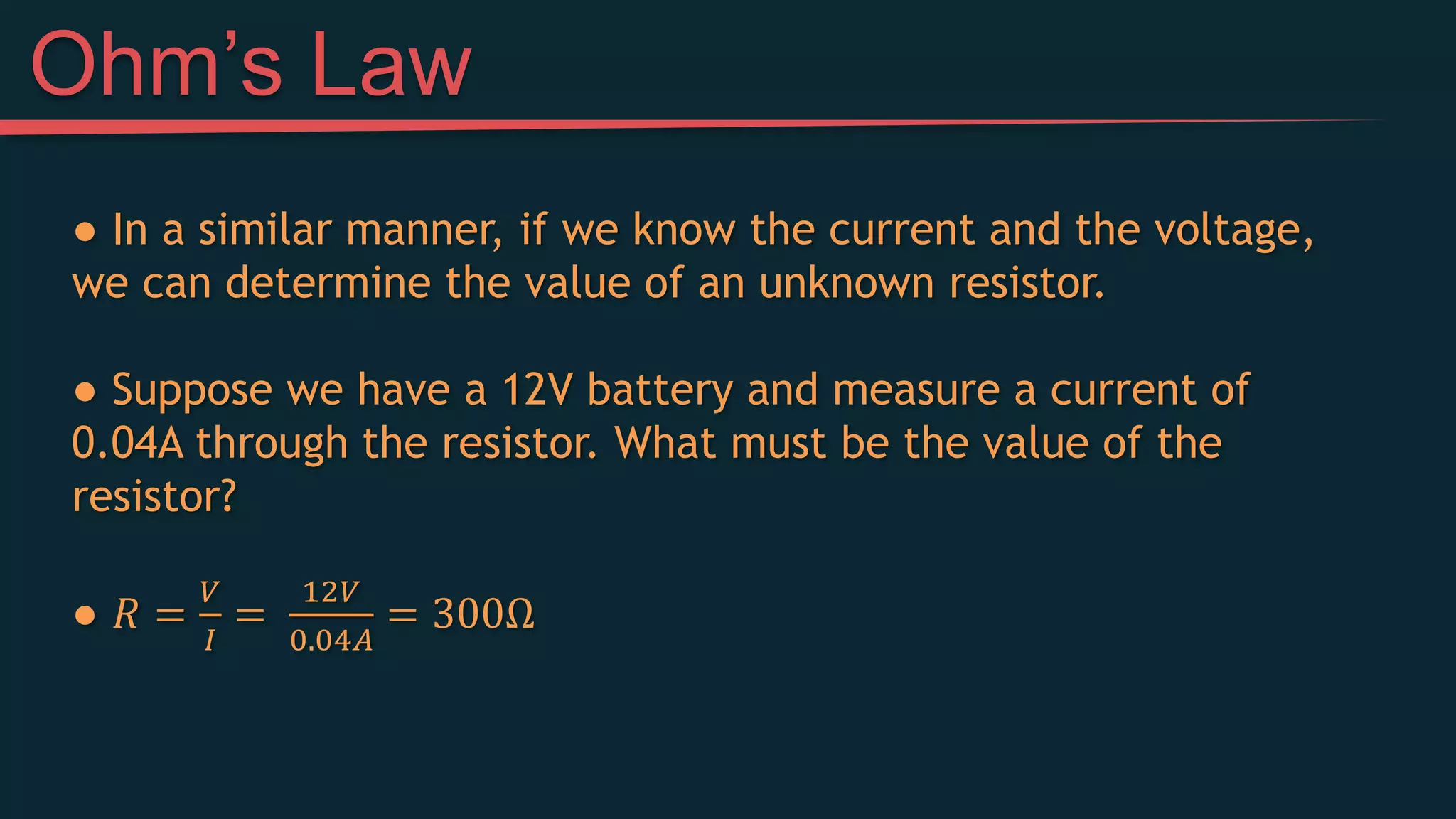 ● In a similar manner, if we know the current and the voltage,
we can determine the value of an unknown resistor.
● Suppose we have a 12V battery and measure a current of
0.04A through the resistor. What must be the value of the
resistor?
● 𝑅 =
𝑉
𝐼
=
12𝑉
0.04𝐴
= 300Ω
Ohm’s Law
 