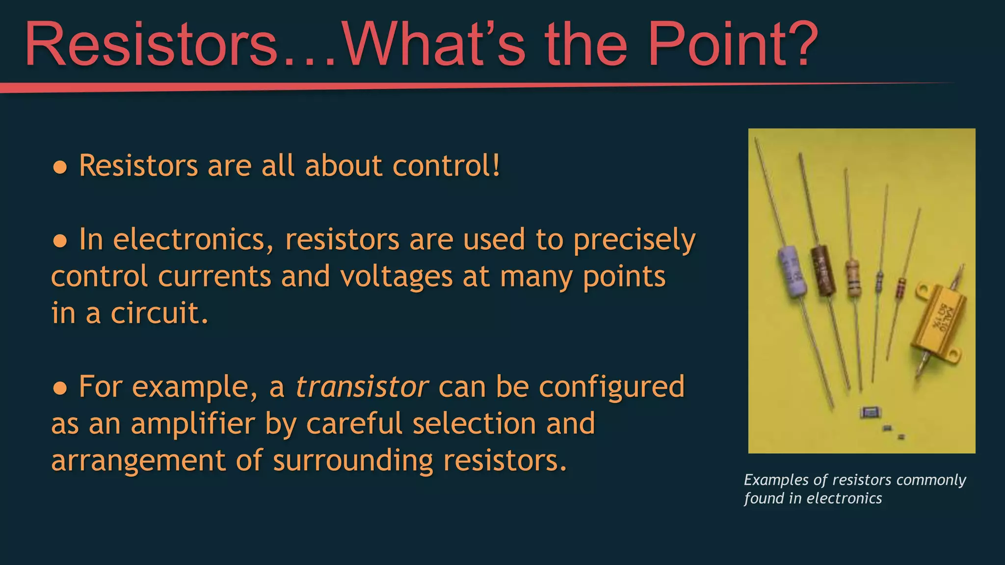 Resistors…What’s the Point?
● Resistors are all about control!
● In electronics, resistors are used to precisely
control currents and voltages at many points
in a circuit.
● For example, a transistor can be configured
as an amplifier by careful selection and
arrangement of surrounding resistors. Examples of resistors commonly
found in electronics
 