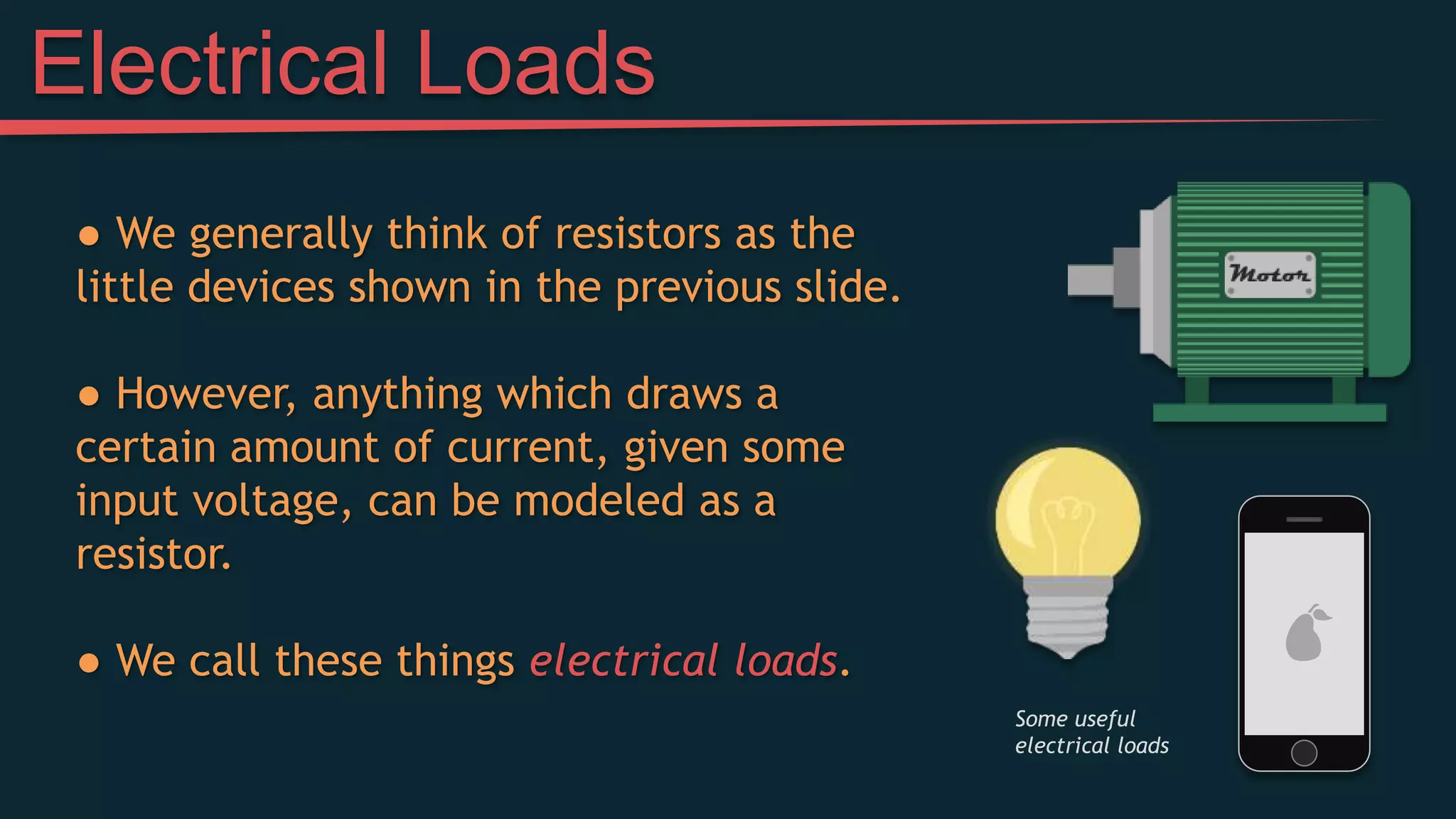 Electrical Loads
● We generally think of resistors as the
little devices shown in the previous slide.
● However, anything which draws a
certain amount of current, given some
input voltage, can be modeled as a
resistor.
● We call these things electrical loads.
Some useful
electrical loads
 