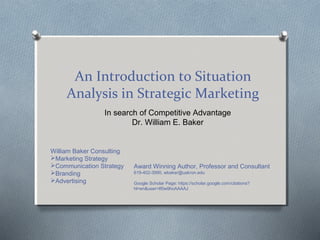 An Introduction to Situation
Analysis in Strategic Marketing
In search of Competitive Advantage
Dr. William E. Baker
William Baker Consulting
Marketing Strategy
Communication Strategy
Branding
Advertising
Award Winning Author, Professor and Consultant
619-402-3990, wbaker@uakron.edu
Google Scholar Page: https://scholar.google.com/citations?
hl=en&user=If0w9hoAAAAJ
 