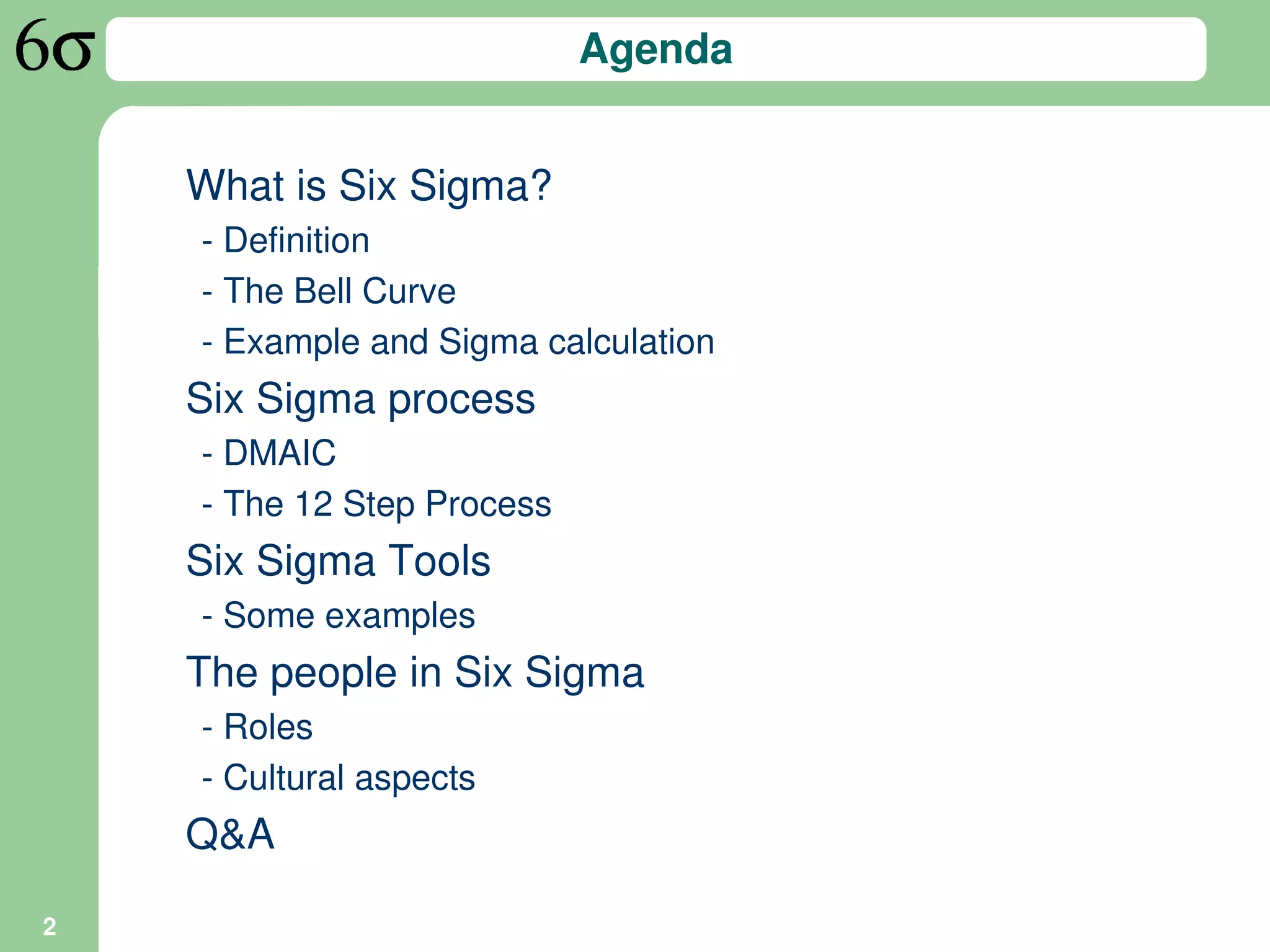 Agenda


    What is Six Sigma?
    - Definition
    - The Bell Curve
    - Example and Sigma calculation
    Six Sigma process
    - DMAIC
    - The 12 Step Process
    Six Sigma Tools
    - Some examples
    The people in Six Sigma
    - Roles
    - Cultural aspects
    Q&A

2
 