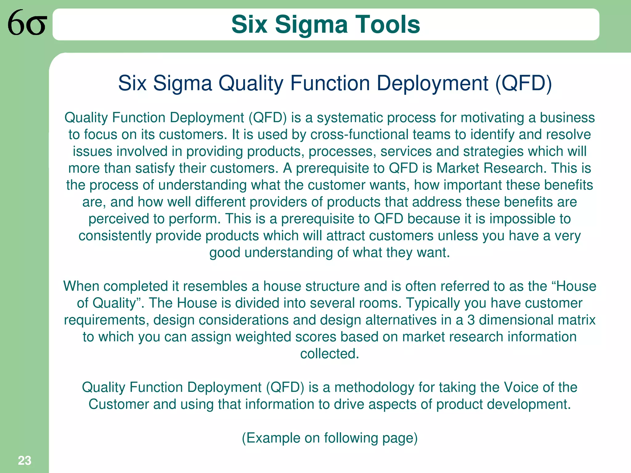 Six Sigma Tools

             Six Sigma Quality Function Deployment (QFD)
     Quality Function Deployment (QFD) is a systematic process for motivating a business
      to focus on its customers. It is used by cross-functional teams to identify and resolve
       issues involved in providing products, processes, services and strategies which will
      more than satisfy their customers. A prerequisite to QFD is Market Research. This is
     the process of understanding what the customer wants, how important these benefits
         are, and how well different providers of products that address these benefits are
          perceived to perform. This is a prerequisite to QFD because it is impossible to
        consistently provide products which will attract customers unless you have a very
                              good understanding of what they want.

     When completed it resembles a house structure and is often referred to as the “House
       of Quality”. The House is divided into several rooms. Typically you have customer
     requirements, design considerations and design alternatives in a 3 dimensional matrix
        to which you can assign weighted scores based on market research information
                                            collected.

        Quality Function Deployment (QFD) is a methodology for taking the Voice of the
         Customer and using that information to drive aspects of product development.

                                  (Example on following page)
23
 