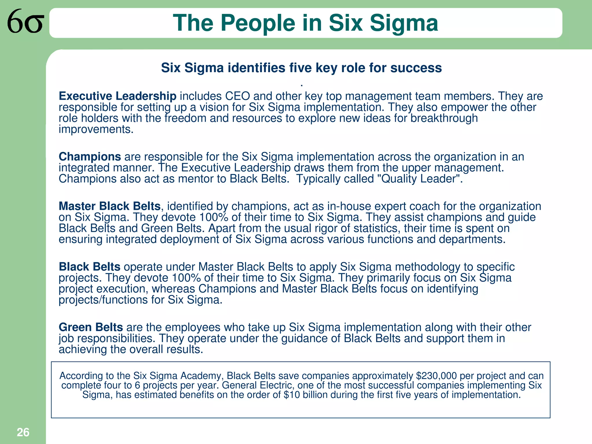 The People in Six Sigma
                           Six Sigma identifies five key role for success
                                                      .
     Executive Leadership includes CEO and other key top management team members. They are
     responsible for setting up a vision for Six Sigma implementation. They also empower the other
     role holders with the freedom and resources to explore new ideas for breakthrough
     improvements.

     Champions are responsible for the Six Sigma implementation across the organization in an
     integrated manner. The Executive Leadership draws them from the upper management.
     Champions also act as mentor to Black Belts. Typically called "Quality Leader".

     Master Black Belts, identified by champions, act as in-house expert coach for the organization
     on Six Sigma. They devote 100% of their time to Six Sigma. They assist champions and guide
     Black Belts and Green Belts. Apart from the usual rigor of statistics, their time is spent on
     ensuring integrated deployment of Six Sigma across various functions and departments.

     Black Belts operate under Master Black Belts to apply Six Sigma methodology to specific
     projects. They devote 100% of their time to Six Sigma. They primarily focus on Six Sigma
     project execution, whereas Champions and Master Black Belts focus on identifying
     projects/functions for Six Sigma.

     Green Belts are the employees who take up Six Sigma implementation along with their other
     job responsibilities. They operate under the guidance of Black Belts and support them in
     achieving the overall results.

     According to the Six Sigma Academy, Black Belts save companies approximately $230,000 per project and can
     complete four to 6 projects per year. General Electric, one of the most successful companies implementing Six
         Sigma, has estimated benefits on the order of $10 billion during the first five years of implementation.


26
 