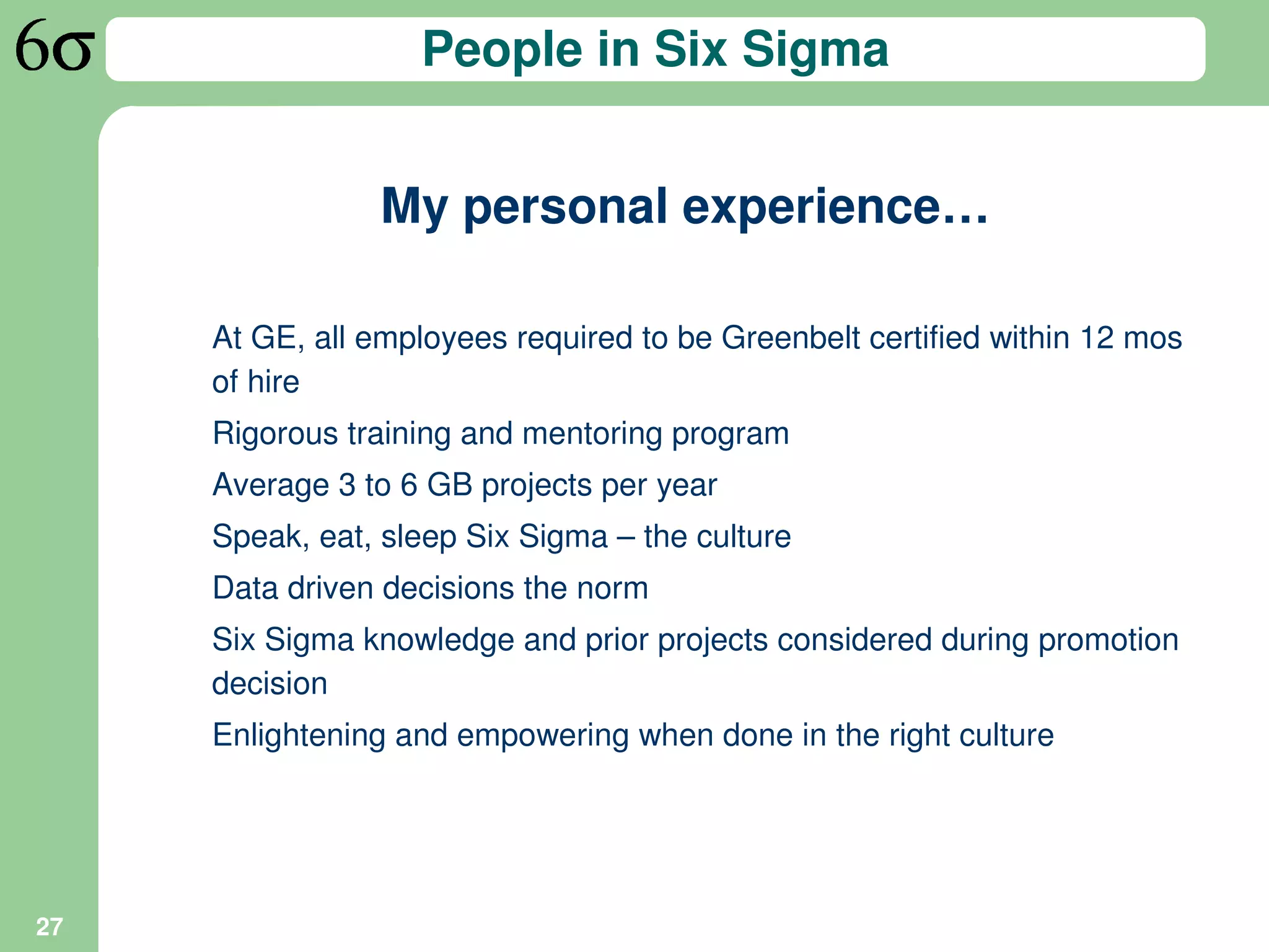 People in Six Sigma


                My personal experience…

     At GE, all employees required to be Greenbelt certified within 12 mos
     of hire
     Rigorous training and mentoring program
     Average 3 to 6 GB projects per year
     Speak, eat, sleep Six Sigma – the culture
     Data driven decisions the norm
     Six Sigma knowledge and prior projects considered during promotion
     decision
     Enlightening and empowering when done in the right culture




27
 
