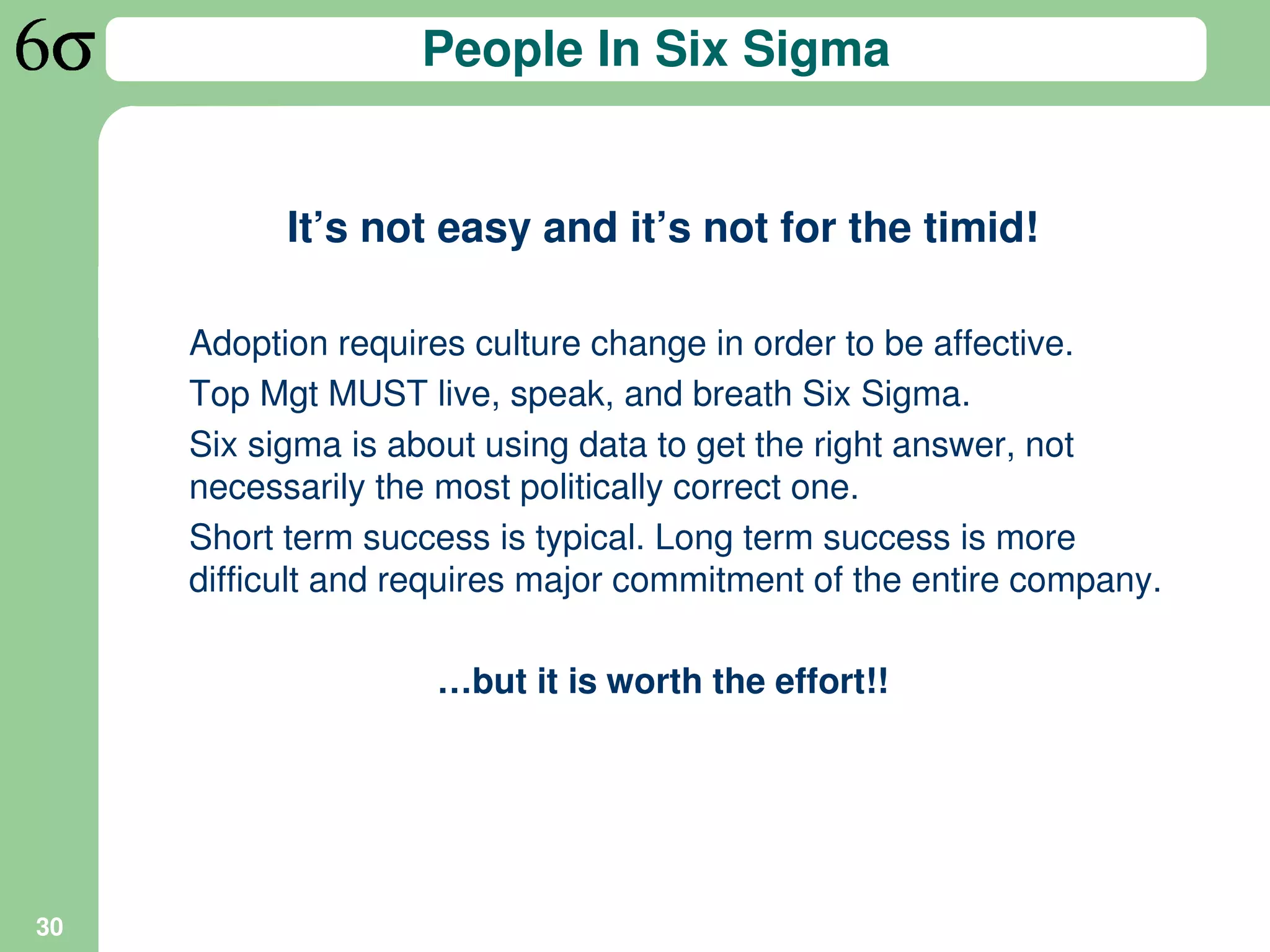 People In Six Sigma


           It’s not easy and it’s not for the timid!

     Adoption requires culture change in order to be affective.
     Top Mgt MUST live, speak, and breath Six Sigma.
     Six sigma is about using data to get the right answer, not
     necessarily the most politically correct one.
     Short term success is typical. Long term success is more
     difficult and requires major commitment of the entire company.

                    …but it is worth the effort!!




30
 