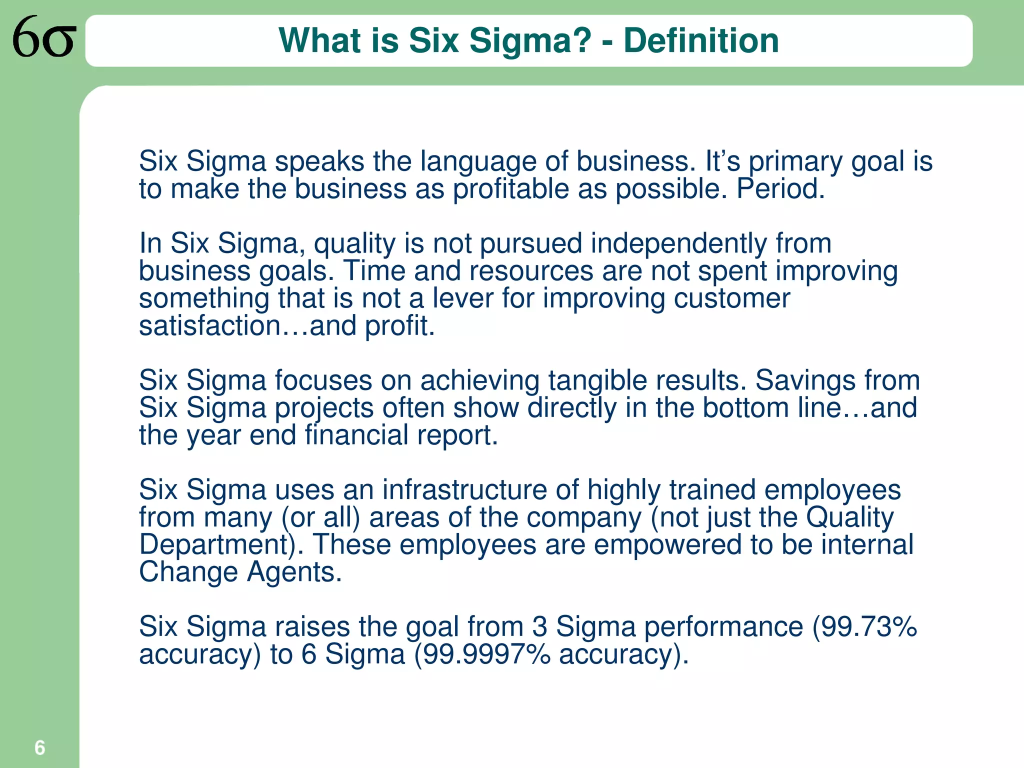 What is Six Sigma? - Definition


    Six Sigma speaks the language of business. It’s primary goal is
    to make the business as profitable as possible. Period.
    In Six Sigma, quality is not pursued independently from
    business goals. Time and resources are not spent improving
    something that is not a lever for improving customer
    satisfaction…and profit.
    Six Sigma focuses on achieving tangible results. Savings from
    Six Sigma projects often show directly in the bottom line…and
    the year end financial report.
    Six Sigma uses an infrastructure of highly trained employees
    from many (or all) areas of the company (not just the Quality
    Department). These employees are empowered to be internal
    Change Agents.
    Six Sigma raises the goal from 3 Sigma performance (99.73%
    accuracy) to 6 Sigma (99.9997% accuracy).


6
 
