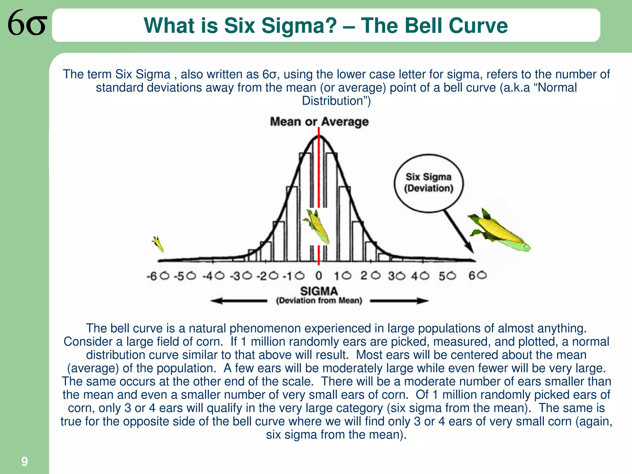 What is Six Sigma? – The Bell Curve

    The term Six Sigma , also written as 6σ, using the lower case letter for sigma, refers to the number of
          standard deviations away from the mean (or average) point of a bell curve (a.k.a “Normal
                                                Distribution”)




         The bell curve is a natural phenomenon experienced in large populations of almost anything.
     Consider a large field of corn. If 1 million randomly ears are picked, measured, and plotted, a normal
         distribution curve similar to that above will result. Most ears will be centered about the mean
      (average) of the population. A few ears will be moderately large while even fewer will be very large.
    The same occurs at the other end of the scale. There will be a moderate number of ears smaller than
     the mean and even a smaller number of very small ears of corn. Of 1 million randomly picked ears of
      corn, only 3 or 4 ears will qualify in the very large category (six sigma from the mean). The same is
    true for the opposite side of the bell curve where we will find only 3 or 4 ears of very small corn (again,
                                               six sigma from the mean).

9
 