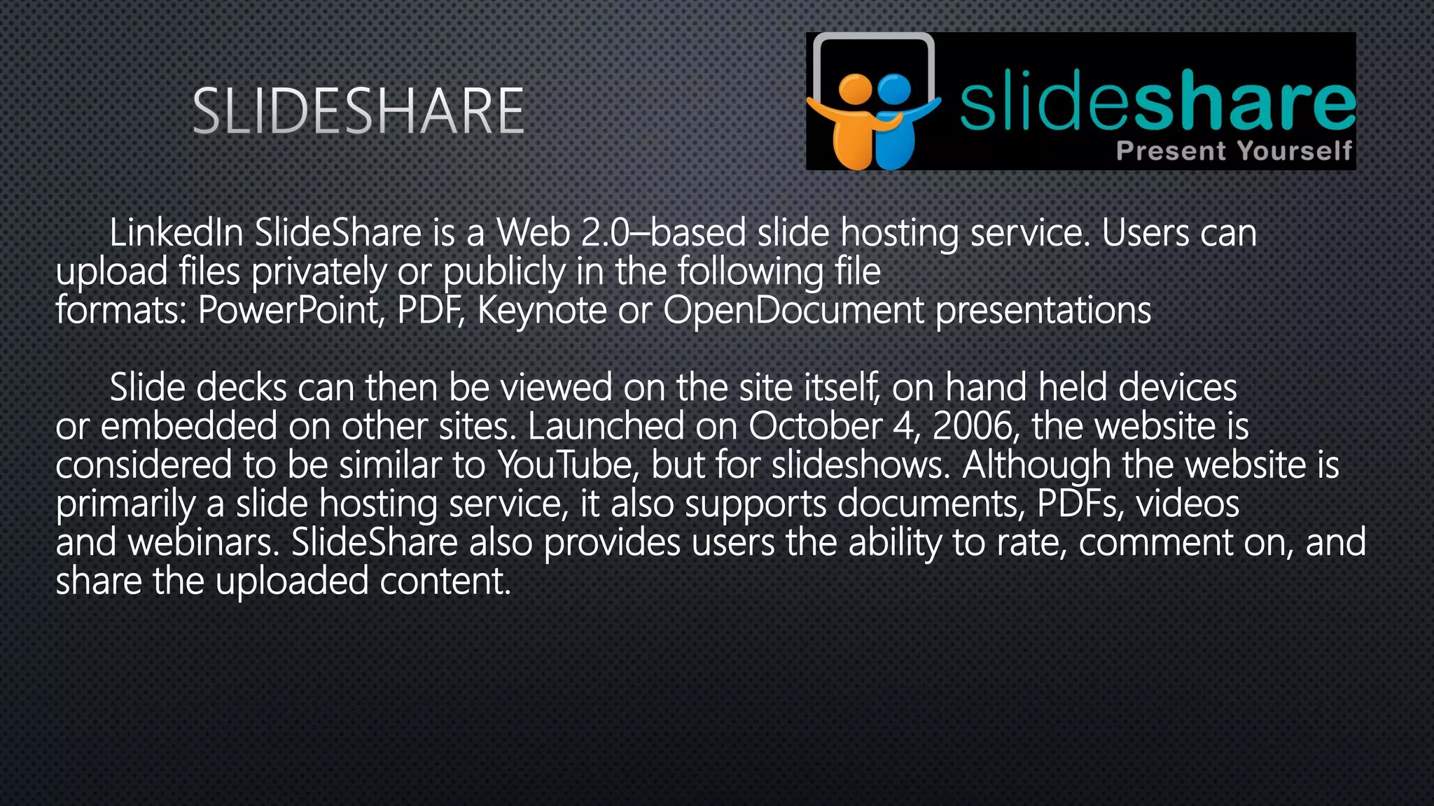 LinkedIn SlideShare is a Web 2.0–based slide hosting service. Users can
upload files privately or publicly in the following file
formats: PowerPoint, PDF, Keynote or OpenDocument presentations
Slide decks can then be viewed on the site itself, on hand held devices
or embedded on other sites. Launched on October 4, 2006, the website is
considered to be similar to YouTube, but for slideshows. Although the website is
primarily a slide hosting service, it also supports documents, PDFs, videos
and webinars. SlideShare also provides users the ability to rate, comment on, and
share the uploaded content.
 