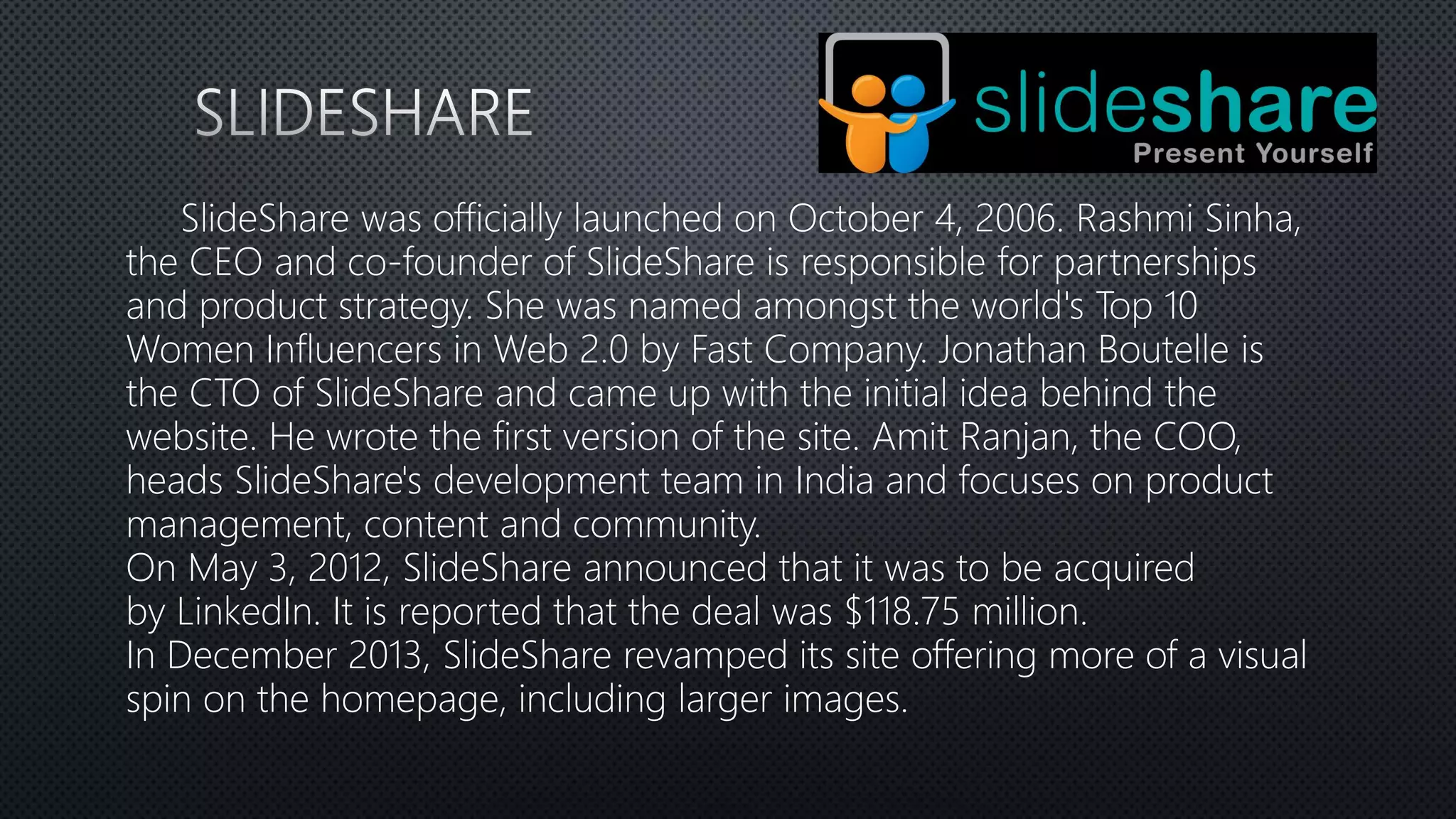 SlideShare was officially launched on October 4, 2006. Rashmi Sinha,
the CEO and co-founder of SlideShare is responsible for partnerships
and product strategy. She was named amongst the world's Top 10
Women Influencers in Web 2.0 by Fast Company. Jonathan Boutelle is
the CTO of SlideShare and came up with the initial idea behind the
website. He wrote the first version of the site. Amit Ranjan, the COO,
heads SlideShare's development team in India and focuses on product
management, content and community.
On May 3, 2012, SlideShare announced that it was to be acquired
by LinkedIn. It is reported that the deal was $118.75 million.
In December 2013, SlideShare revamped its site offering more of a visual
spin on the homepage, including larger images.
 