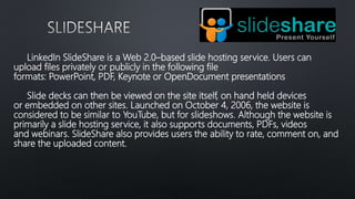 LinkedIn SlideShare is a Web 2.0–based slide hosting service. Users can
upload files privately or publicly in the following file
formats: PowerPoint, PDF, Keynote or OpenDocument presentations
Slide decks can then be viewed on the site itself, on hand held devices
or embedded on other sites. Launched on October 4, 2006, the website is
considered to be similar to YouTube, but for slideshows. Although the website is
primarily a slide hosting service, it also supports documents, PDFs, videos
and webinars. SlideShare also provides users the ability to rate, comment on, and
share the uploaded content.
 