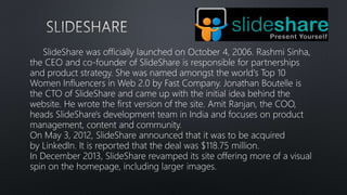 SlideShare was officially launched on October 4, 2006. Rashmi Sinha,
the CEO and co-founder of SlideShare is responsible for partnerships
and product strategy. She was named amongst the world's Top 10
Women Influencers in Web 2.0 by Fast Company. Jonathan Boutelle is
the CTO of SlideShare and came up with the initial idea behind the
website. He wrote the first version of the site. Amit Ranjan, the COO,
heads SlideShare's development team in India and focuses on product
management, content and community.
On May 3, 2012, SlideShare announced that it was to be acquired
by LinkedIn. It is reported that the deal was $118.75 million.
In December 2013, SlideShare revamped its site offering more of a visual
spin on the homepage, including larger images.
 
