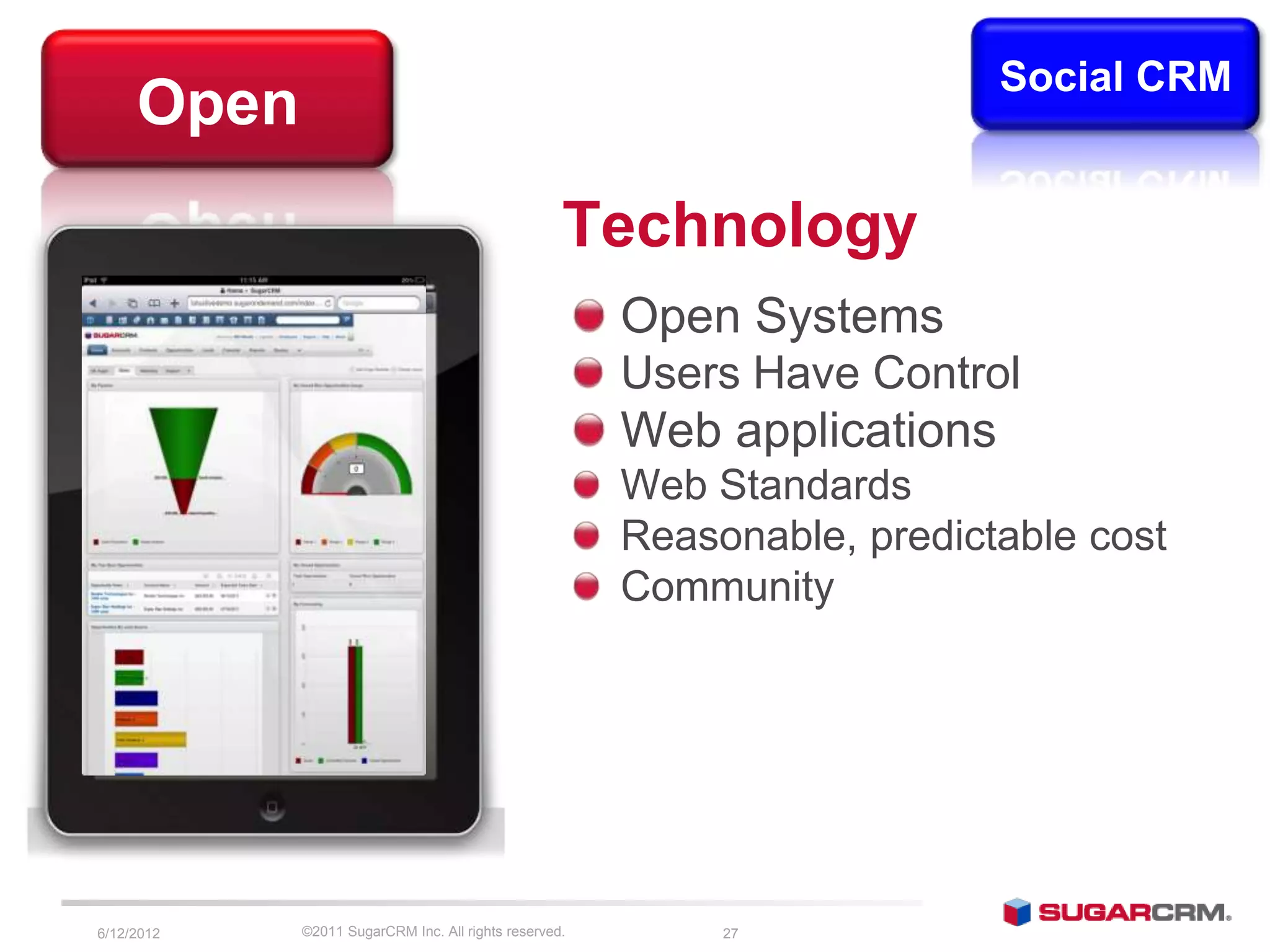 Social CRM
     Open
                                                   Technology
                                                       Open Systems
                                                       Users Have Control
                                                       Web applications
                                                       Web Standards
                                                       Reasonable, predictable cost
                                                       Community




6/13/2012   ©2011 SugarCRM Inc. All rights reserved.        27
 