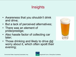 Insights Awareness that you shouldn’t drink and drive; But a lack of perceived alternatives; There was an element of pride/prestige; Also hassle factor of collecting car later; Those drinking and likely to drive  did  worry about it, which often spoilt their evening; 