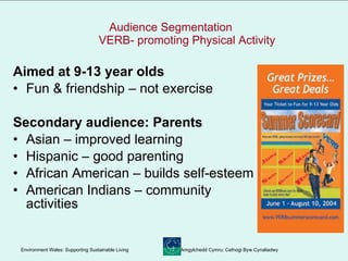Audience Segmentation    VERB- promoting Physical Activity Aimed at 9-13 year olds Fun & friendship – not exercise Secondary audience: Parents Asian – improved learning Hispanic – good parenting African American – builds self-esteem American Indians – community activities 
