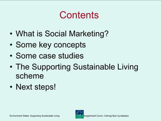 Contents  What is Social Marketing? Some key concepts Some case studies The Supporting Sustainable Living scheme Next steps! 