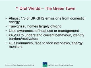 Y Dref Werdd – The Green Town Almost 1/3 of UK GHG emissions from domestic energy Tanygrisau homes largely off-grid Little awareness of heat use or management £4,200 to understand current behaviour, identify barriers/motivators Questionnaires, face to face interviews, energy monitors 