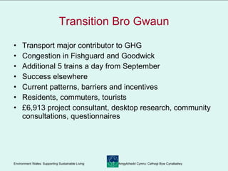 Transition Bro Gwaun Transport major contributor to GHG Congestion in Fishguard and Goodwick Additional 5 trains a day from September Success elsewhere Current patterns, barriers and incentives Residents, commuters, tourists £6,913 project consultant, desktop research, community consultations, questionnaires 