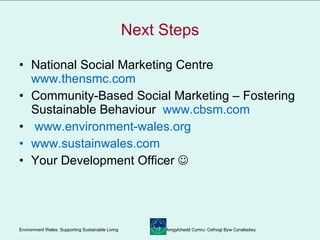 Next Steps National Social Marketing Centre  www.thensmc.com Community-Based Social Marketing – Fostering Sustainable Behaviour  www.cbsm.com www.environment-wales.org www.sustainwales.com Your Development Officer   