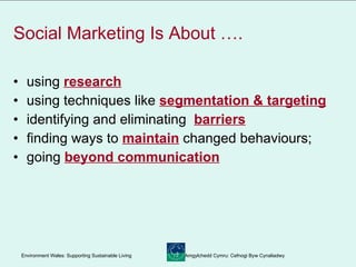 Social Marketing Is About …. using  research   using techniques like  segmentation & targeting   identifying and eliminating  barriers   finding ways to  maintain  changed behaviours; going  beyond communication 