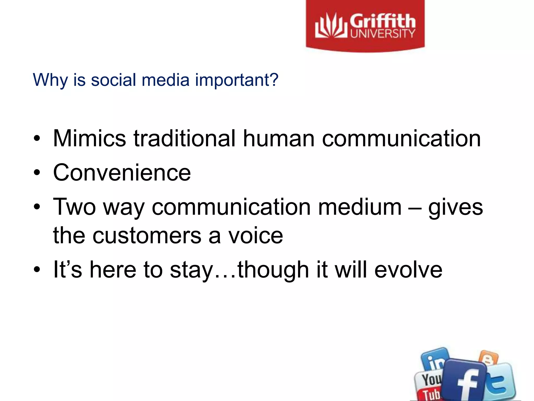 Why is social media important?
• Mimics traditional human communication
• Convenience
• Two way communication medium – gives
the customers a voice
• It’s here to stay…though it will evolve
 