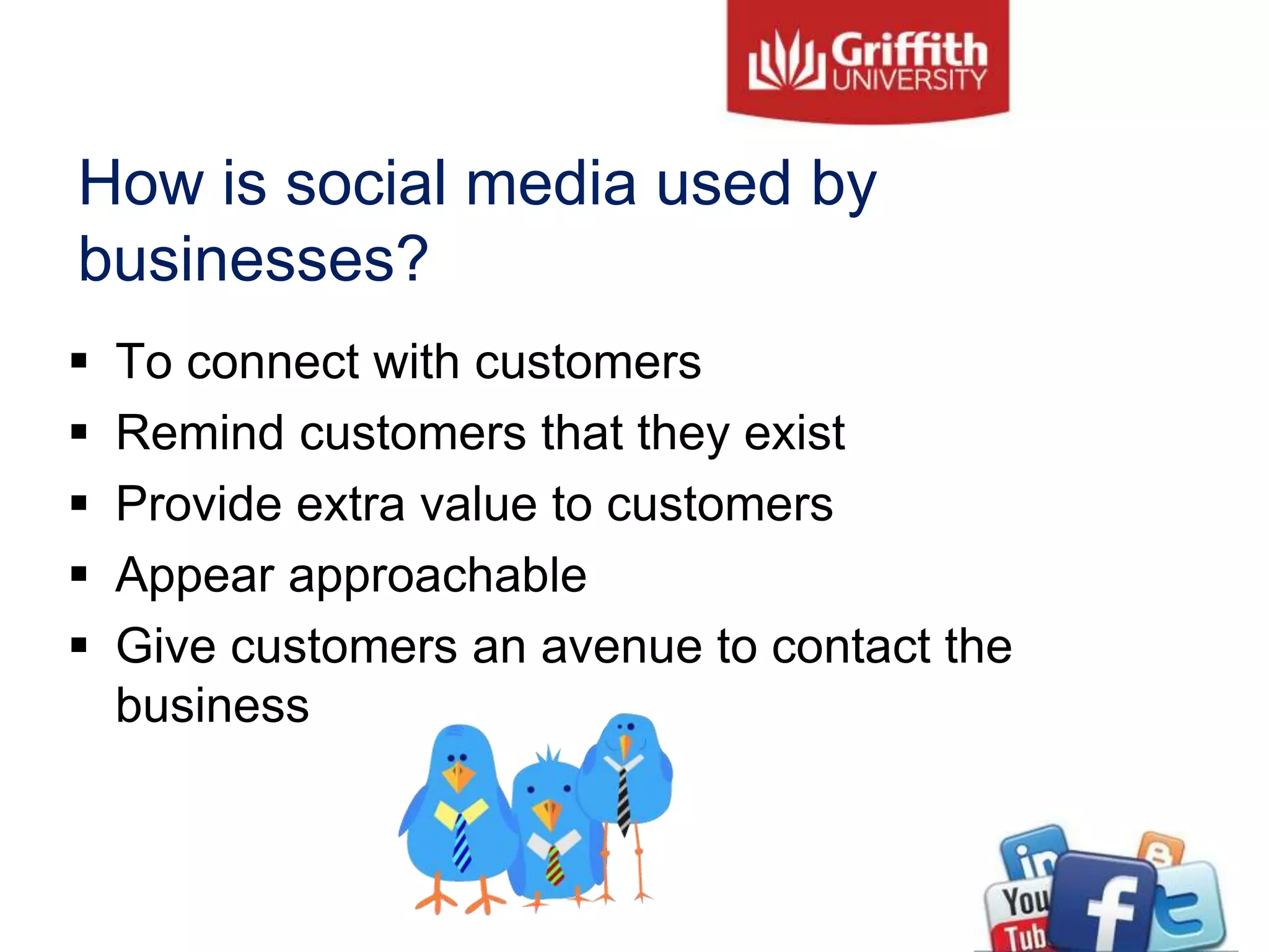 How is social media used by
businesses?
 To connect with customers
 Remind customers that they exist
 Provide extra value to customers
 Appear approachable
 Give customers an avenue to contact the
business
 
