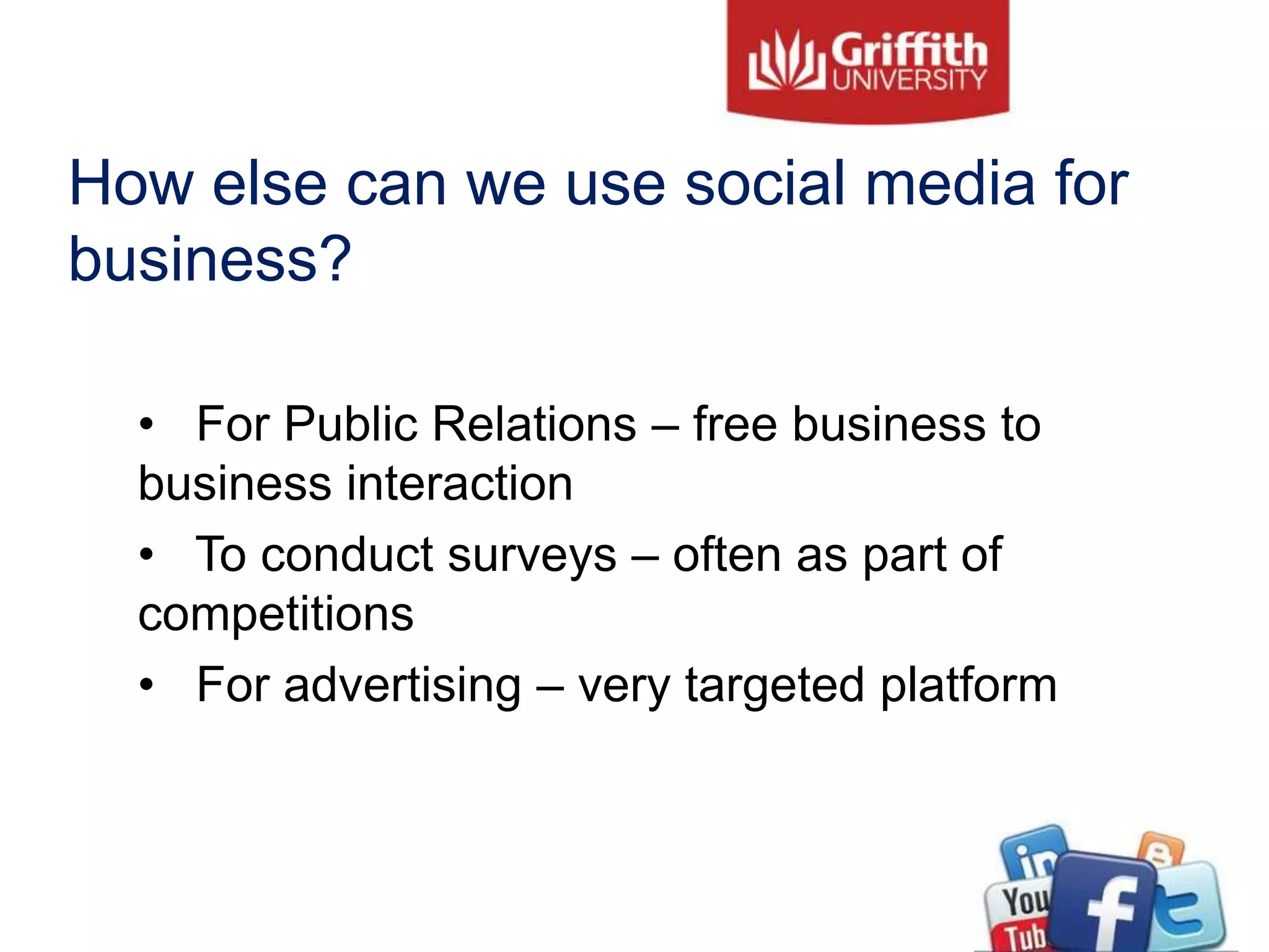 How else can we use social media for
business?
• For Public Relations – free business to
business interaction
• To conduct surveys – often as part of
competitions
• For advertising – very targeted platform
 