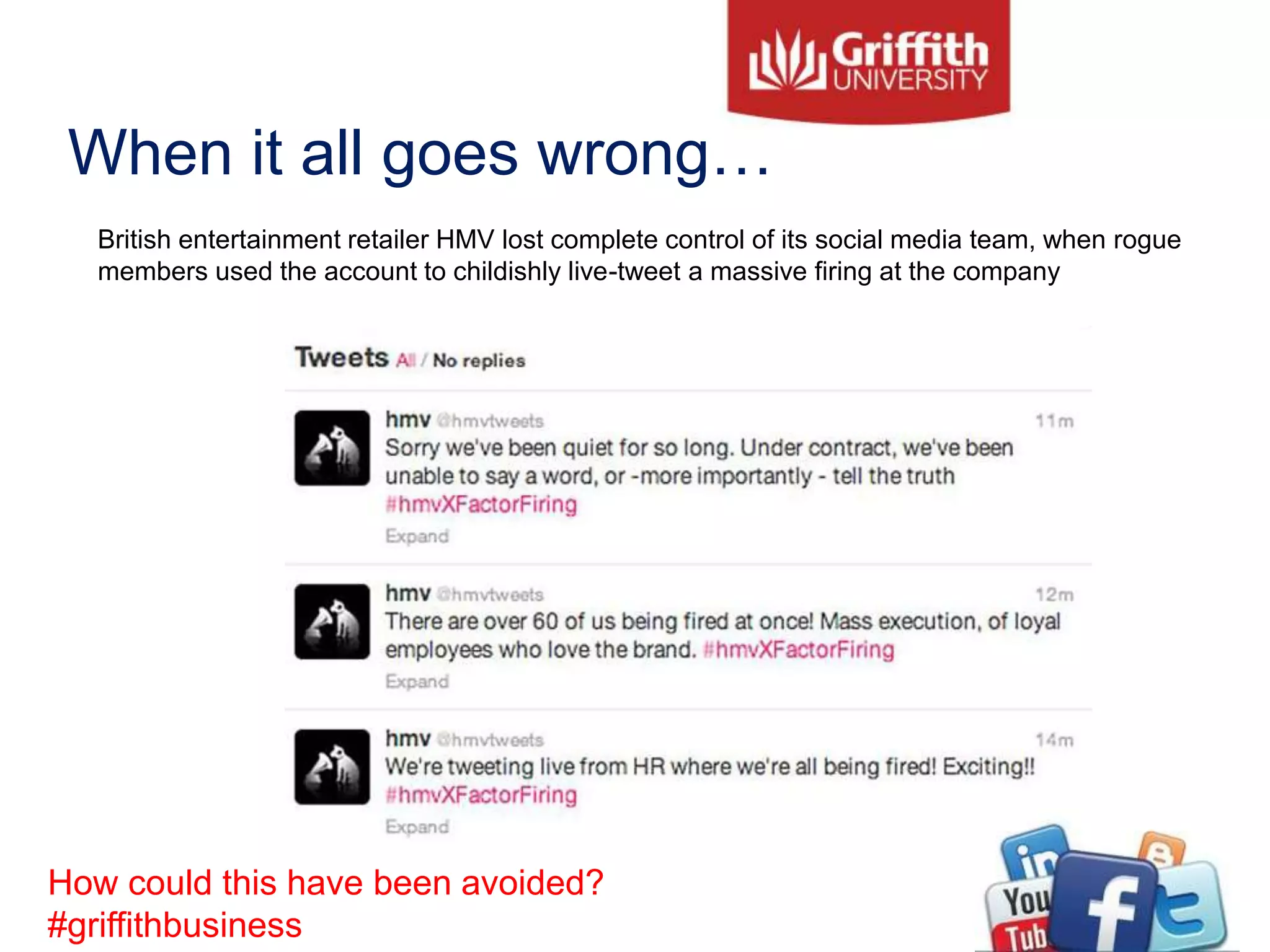 When it all goes wrong…
British entertainment retailer HMV lost complete control of its social media team, when rogue
members used the account to childishly live-tweet a massive firing at the company
How could this have been avoided?
#griffithbusiness
 