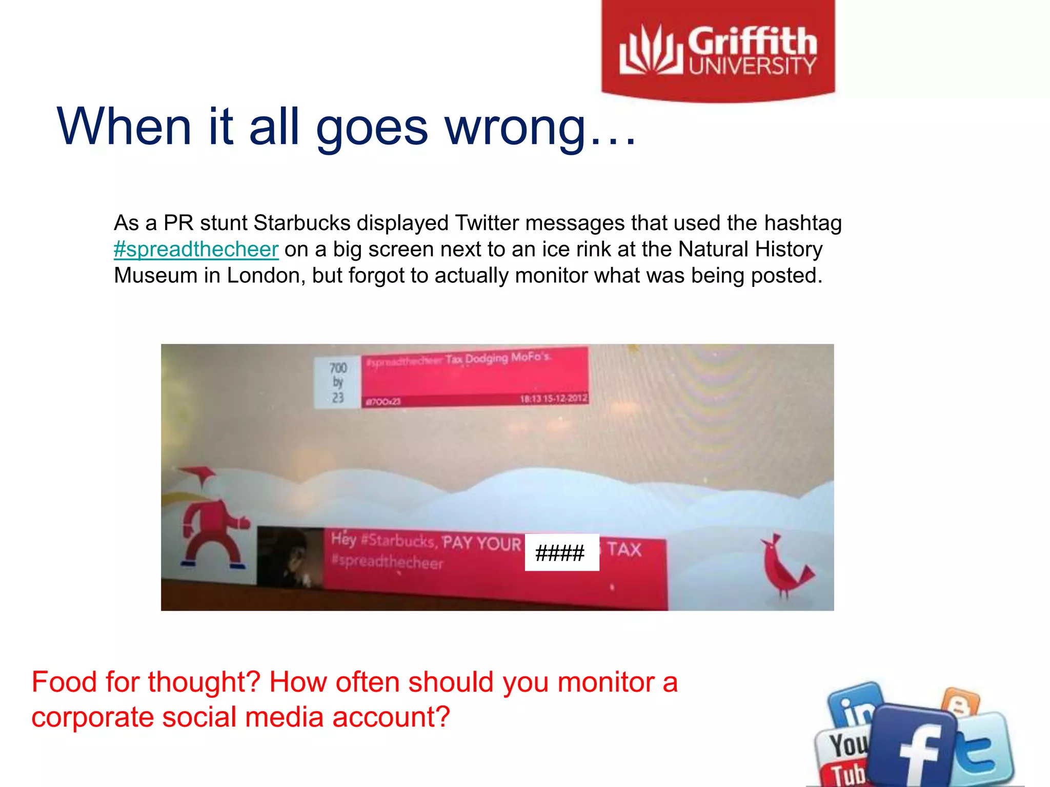 When it all goes wrong…
As a PR stunt Starbucks displayed Twitter messages that used the hashtag
#spreadthecheer on a big screen next to an ice rink at the Natural History
Museum in London, but forgot to actually monitor what was being posted.
####
Food for thought? How often should you monitor a
corporate social media account?
 