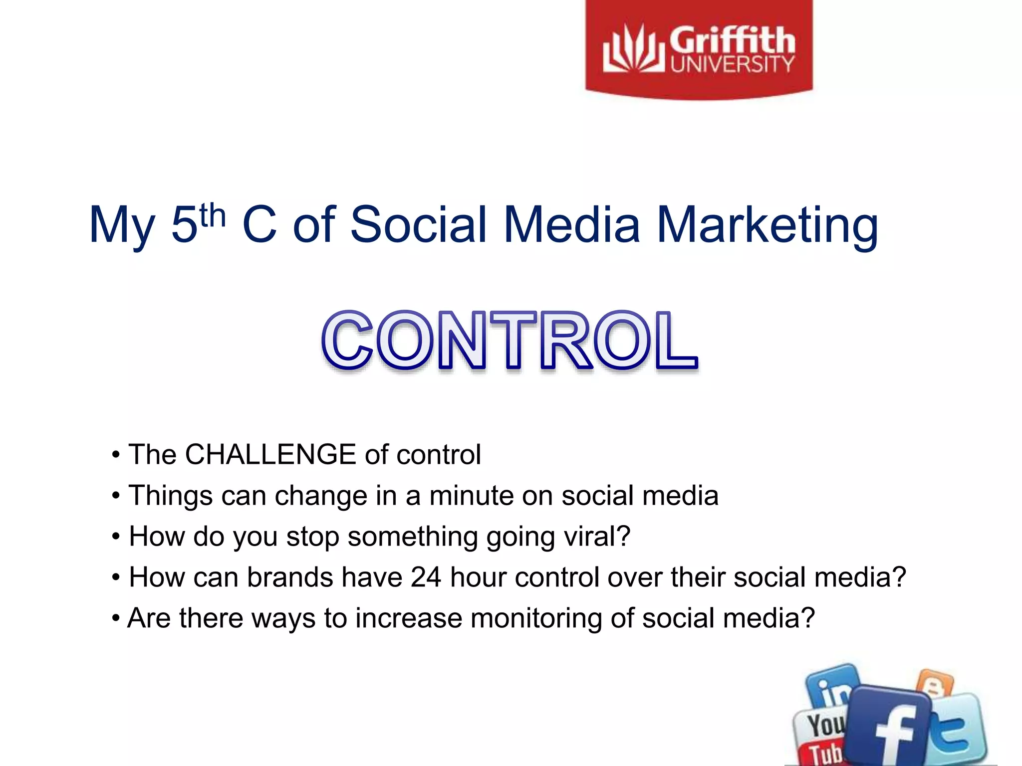 My 5th C of Social Media Marketing
• The CHALLENGE of control
• Things can change in a minute on social media
• How do you stop something going viral?
• How can brands have 24 hour control over their social media?
• Are there ways to increase monitoring of social media?
 