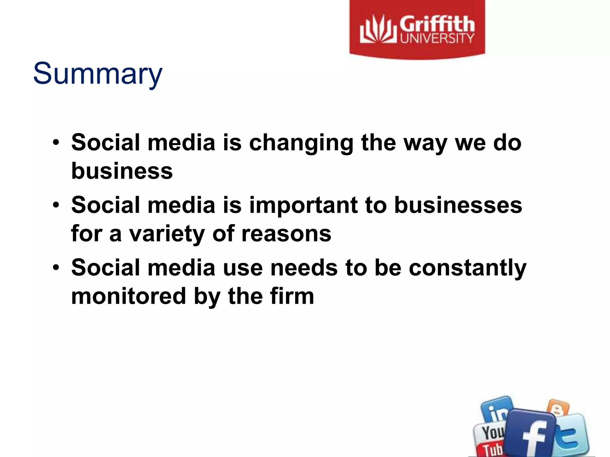 Summary
• Social media is changing the way we do
business
• Social media is important to businesses
for a variety of reasons
• Social media use needs to be constantly
monitored by the firm
 