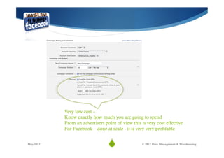 Very low cost –
           Know exactly how much you are going to spend
           From an advertisers point of view this is very cost effective
           For Facebook – done at scale - it is very very profitable


May 2012
                                 S
                                  13               © 2012 Data Management & Warehousing
 