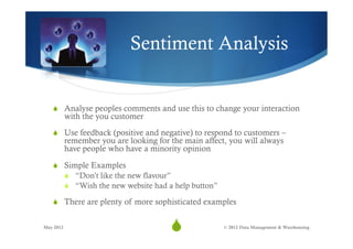 Sentiment Analysis


   S  Analyse peoples comments and use this to change your interaction
           with the you customer
   S  Use feedback (positive and negative) to respond to customers –
           remember you are looking for the main affect, you will always
           have people who have a minority opinion

   S  Simple Examples
           S  “Don’t like the new flavour”
           S  “Wish the new website had a help button”

   S  There are plenty of more sophisticated examples


May 2012
                                         S
                                          17              © 2012 Data Management & Warehousing
 