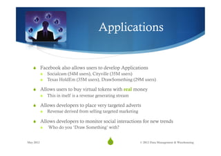 Applications


   S  Facebook also allows users to develop Applications
       S  Socialcam (54M users), Cityville (35M users)
       S  Texas HoldEm (35M users), DrawSomething (29M users)

   S  Allows users to buy virtual tokens with real money
       S  This in itself is a revenue generating stream

   S  Allows developers to place very targeted adverts
       S  Revenue derived from selling targeted marketing

   S  Allows developers to monitor social interactions for new trends
       S  Who do you ‘Draw Something’ with?


May 2012
                                        S
                                         18              © 2012 Data Management & Warehousing
 