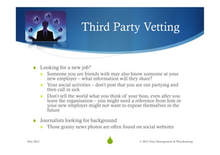 Third Party Vetting


   S  Looking for a new job?
           S  Someone you are friends with may also know someone at your
               new employer – what information will they share?
           S  Your social activities – don’t post that you are out partying and
               then call in sick
           S  Don’t tell the world what you think of your boss, even after you
               leave the organisation – you might need a reference from him or
               your new employer might not want to expose themselves in the
               future

   S  Journalists looking for background
           S  Those grainy news photos are often found on social websites


May 2012
                                           S
                                            19             © 2012 Data Management & Warehousing
 