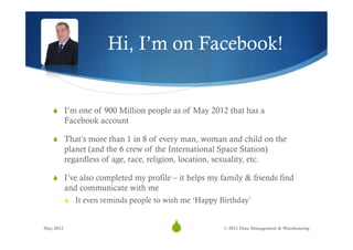 Hi, I’m on Facebook!


   S  I’m one of 900 Million people as of May 2012 that has a
           Facebook account

   S  That’s more than 1 in 8 of every man, woman and child on the
           planet (and the 6 crew of the International Space Station)
           regardless of age, race, religion, location, sexuality, etc.

   S  I’ve also completed my profile – it helps my family & friends find
           and communicate with me
           S  It even reminds people to wish me ‘Happy Birthday’


May 2012
                                          S
                                           2              © 2012 Data Management & Warehousing
 