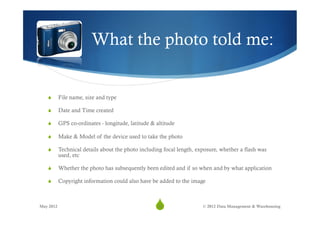 What the photo told me:


   S      File name, size and type

   S      Date and Time created

   S      GPS co-ordinates - longitude, latitude & altitude

   S      Make & Model of the device used to take the photo

   S      Technical details about the photo including focal length, exposure, whether a flash was
           used, etc

   S      Whether the photo has subsequently been edited and if so when and by what application

   S      Copyright information could also have be added to the image



May 2012
                                                   S
                                                    22                 © 2012 Data Management & Warehousing
 