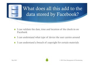 What does all this add to the
                data stored by Facebook?

   S  I can validate the date, time and location of the check-in on
           Facebook

   S  I can understand what type of device the user carries around

   S  I can understand a breach of copyright for certain materials




May 2012
                                  S
                                   23           © 2012 Data Management & Warehousing
 