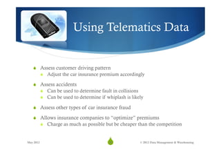 Using Telematics Data


   S  Assess customer driving pattern
           S  Adjust the car insurance premium accordingly

   S  Assess accidents
           S  Can be used to determine fault in collisions
           S  Can be used to determine if whiplash is likely

   S  Assess other types of car insurance fraud

   S  Allows insurance companies to “optimize” premiums
           S  Charge as much as possible but be cheaper than the competition


May 2012
                                           S
                                            28             © 2012 Data Management & Warehousing
 