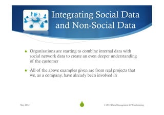 Integrating Social Data
                       and Non-Social Data

   S  Organisations are starting to combine internal data with
           social network data to create an even deeper understanding
           of the customer

   S  All of the above examples given are from real projects that
           we, as a company, have already been involved in




May 2012
                                     S
                                      30           © 2012 Data Management & Warehousing
 